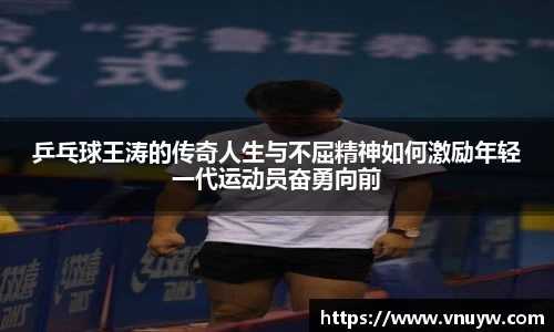 乒乓球王涛的传奇人生与不屈精神如何激励年轻一代运动员奋勇向前